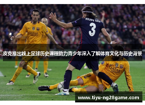 皮克推出线上足球历史课程助力青少年深入了解体育文化与历史背景