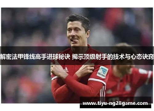 解密法甲锋线高手进球秘诀 揭示顶级射手的技术与心态诀窍