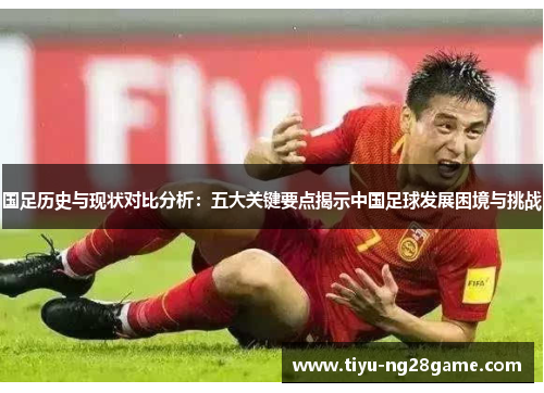 国足历史与现状对比分析：五大关键要点揭示中国足球发展困境与挑战