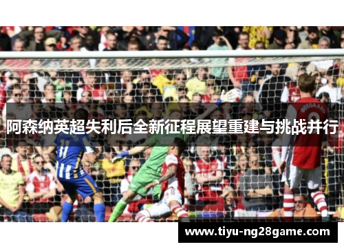 阿森纳英超失利后全新征程展望重建与挑战并行