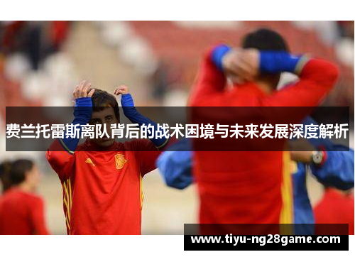 费兰托雷斯离队背后的战术困境与未来发展深度解析 费兰托雷斯离队背后的战术困境与未来发展深度解析