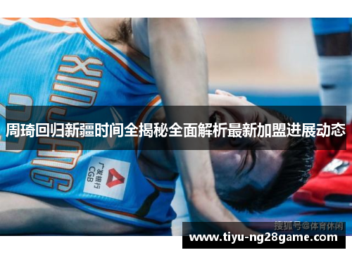 周琦回归新疆时间全揭秘全面解析最新加盟进展动态 周琦回归新疆时间全揭秘全面解析最新加盟进展动态