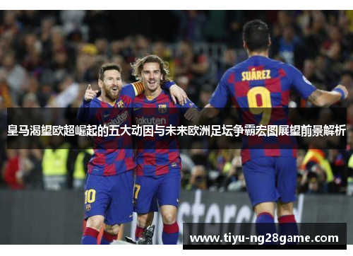 皇马渴望欧超崛起的五大动因与未来欧洲足坛争霸宏图展望前景解析 皇马渴望欧超崛起的五大动因与未来欧洲足坛争霸宏图展望前景解析