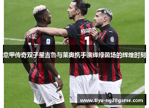 意甲传奇双子星吉鲁与莱奥携手演绎绿茵场的辉煌时刻 意甲传奇双子星吉鲁与莱奥携手演绎绿茵场的辉煌时刻